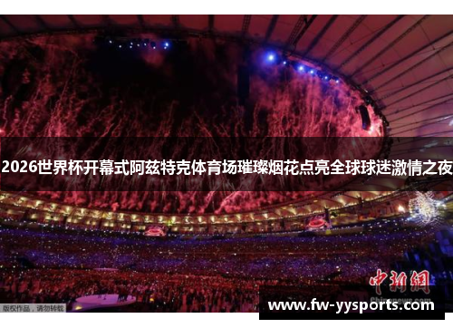 2026世界杯开幕式阿兹特克体育场璀璨烟花点亮全球球迷激情之夜