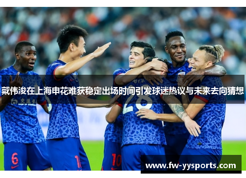 戴伟浚在上海申花难获稳定出场时间引发球迷热议与未来去向猜想