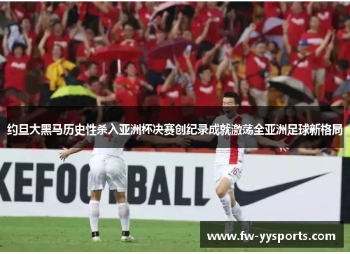 约旦大黑马历史性杀入亚洲杯决赛创纪录成就激荡全亚洲足球新格局