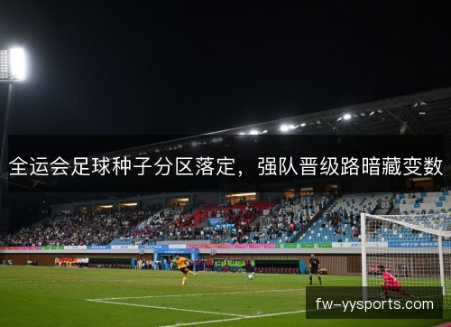 全运会足球种子分区落定，强队晋级路暗藏变数